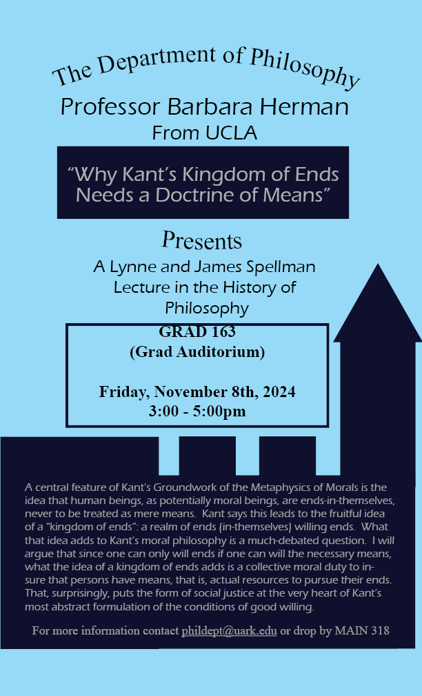 A light blue background with navy accents that says "The Department of Philosophy Presents, A Lynne and James Spellman Lecture in the History of Philosophy, Professor Barbara Herman From UCLA "Why Kant's Kingdom of Ends Needs a Doctrine of Means" Underneath in a Navy outlined box reads "GRAD 163 (Grad Auditorium) Friday, November 8th, 2024 3:00 - 5:00 pm" Inside the Navy accents is a abstract about the talk. At the bottom of the poster it reads "for more information contact phildept@uark.edu or drop by MAIN 318."