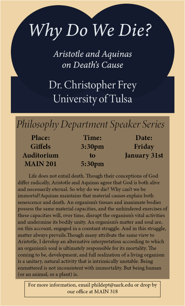 Tan background with navy design on the top portion, inside design poster reads "Why do we die? Aristotle and Aquinas on death's cause. Dr. Christopher Frey, University of Tusla" in a separate darker tan box, it reads "Philosophy Department Speaker Series. Place: Giffels Auditorium MAIN 201, Time: 3:30pm to 5:30pm, Date: Friday January 31st." Underneath this is an abstract about the talk. In a black outlined box at the bottom of the poster reads "For more information, email phildept@uar.edu or drop by our office at MAIN 318."