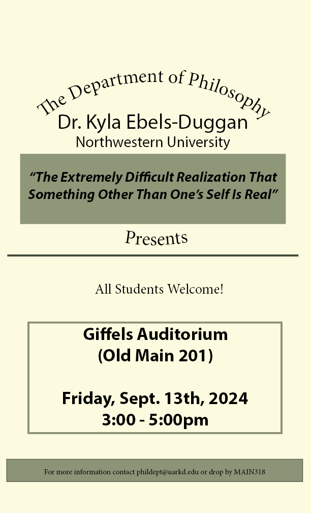 Cream poster with black text stating: "The Department of Philosophy Presents. Kyla Ebels-Duggan. Northwestern University." Inside an olive box is the title "The Extremely Difficult Realization That Something Other Than One's Self Is Real" in the middle of the poster is an olive line with "All Students Welcome!" underneath. Inside a Olive outline it says "Giffels Auditorium (MAIN 201) Friday, Sept. 13th, 2024 3:00 - 5:00pm". At the bottom of the poster is an olive tag with black text that says "For more information contact phildept@uark.edu or drop by MAIN318"