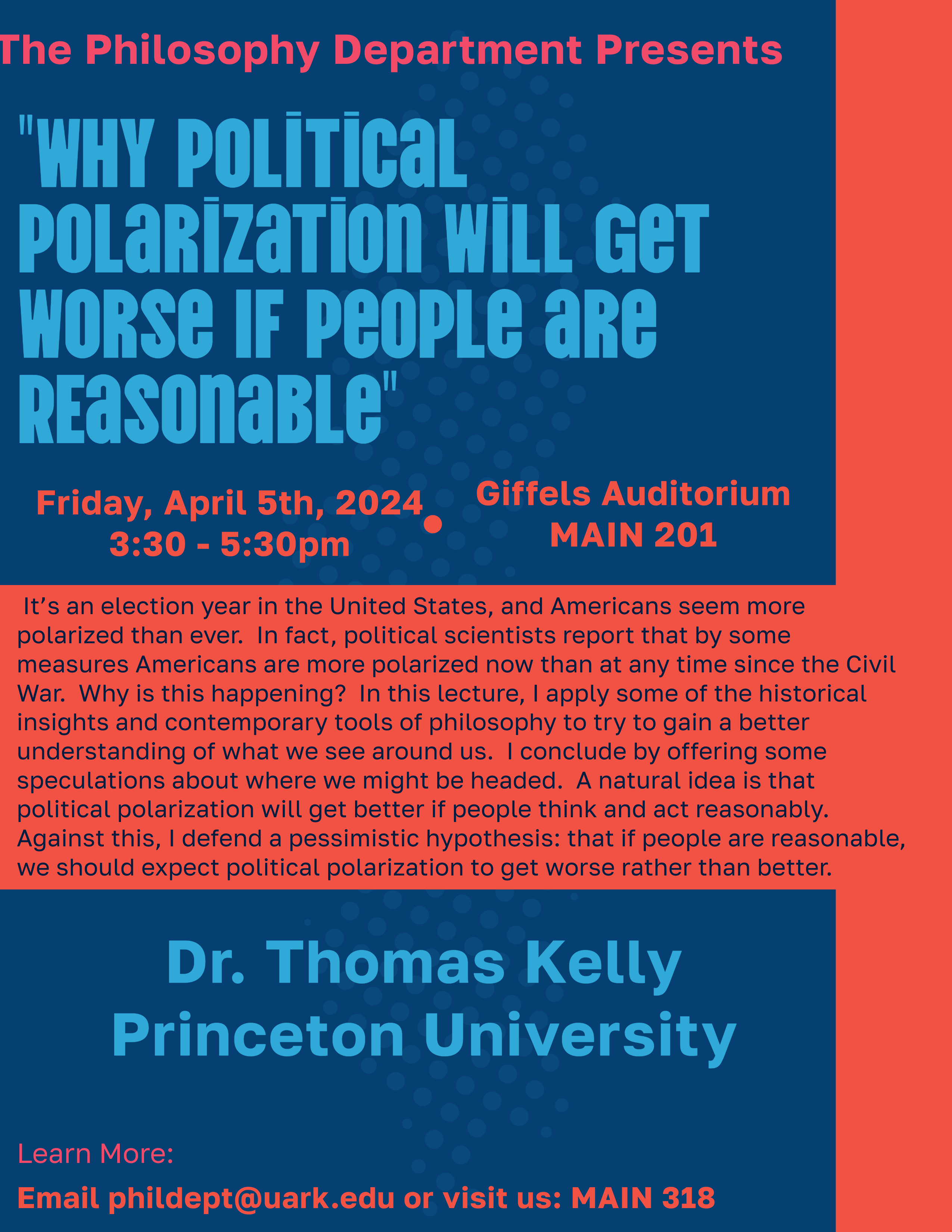 A blue and red poster that says "The Philosophy Department Presents." "Why Political Polarization Will Get Worse If People Are Reasonable." "Friday, April 5th, 2024. 3:30 - 5:30pm." "Giffels Auditorium. MAIN 201" In the middle of the page is an abstract about the talk." "Dr. Thomas Kelly. Princeton University." At the very bottom of the page it says "Learn more: email phildept@uark.edu or visit us: MAIN 318."